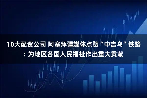 10大配資公司 阿塞拜疆媒體點(diǎn)贊“中吉烏”鐵路: 為地區(qū)各國人民福祉作出重大貢獻(xiàn)