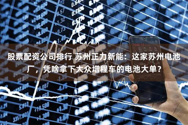股票配資公司排行 蘇州正力新能：這家蘇州電池廠，憑啥拿下大眾增程車的電池大單？