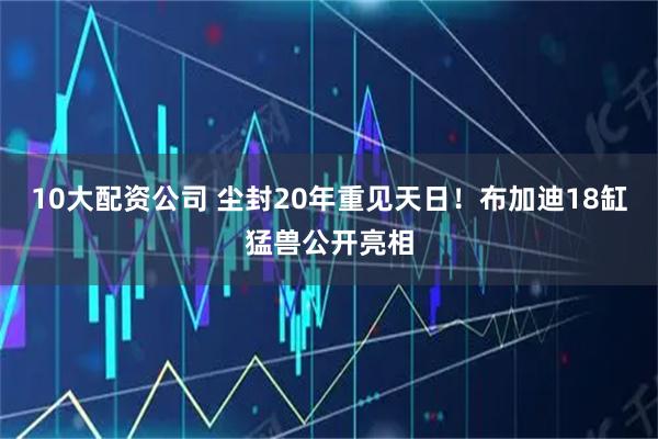 10大配資公司 塵封20年重見天日！布加迪18缸猛獸公開亮相