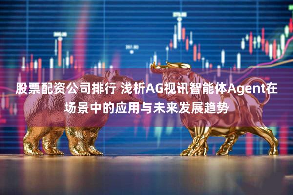 股票配資公司排行 淺析AG視訊智能體Agent在場景中的應(yīng)用與未來發(fā)展趨勢