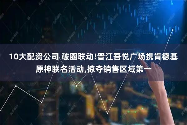 10大配資公司 破圈聯(lián)動!晉江吾悅廣場攜肯德基原神聯(lián)名活動,掠奪銷售區(qū)域第一