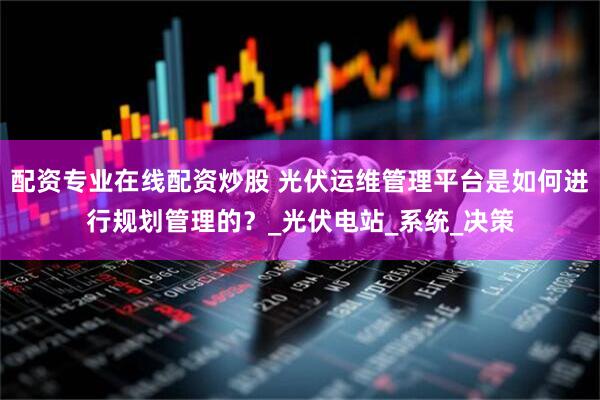 配資專業(yè)在線配資炒股 光伏運(yùn)維管理平臺(tái)是如何進(jìn)行規(guī)劃管理的？_光伏電站_系統(tǒng)_決策