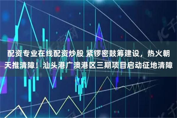 配資專業(yè)在線配資炒股 緊鑼密鼓籌建設(shè)，熱火朝天推清障！汕頭港廣澳港區(qū)三期項(xiàng)目啟動(dòng)征地清障